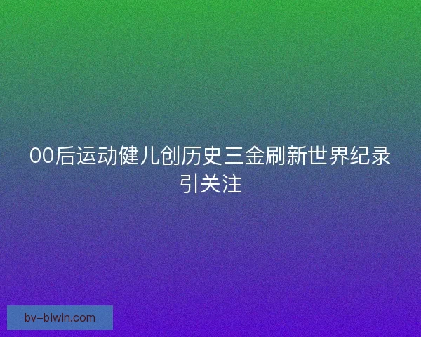 00后运动健儿创历史三金刷新世界纪录引关注 00后运动健儿创历史三金刷新世界纪录引关注