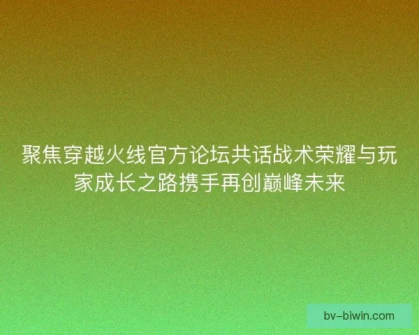 聚焦穿越火线官方论坛共话战术荣耀与玩家成长之路携手再创巅峰未来