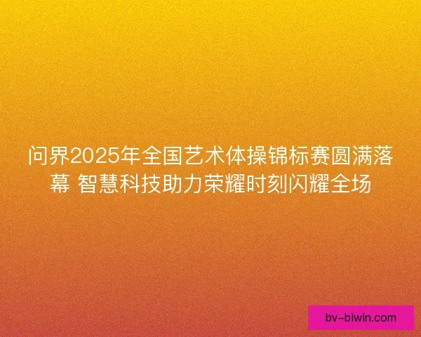问界2025年全国艺术体操锦标赛圆满落幕 智慧科技助力荣耀时刻闪耀全场