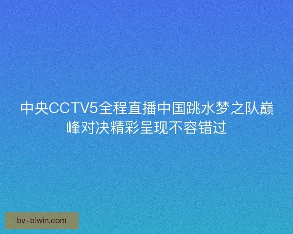 中央CCTV5全程直播中国跳水梦之队巅峰对决精彩呈现不容错过