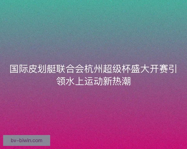 国际皮划艇联合会杭州超级杯盛大开赛引领水上运动新热潮