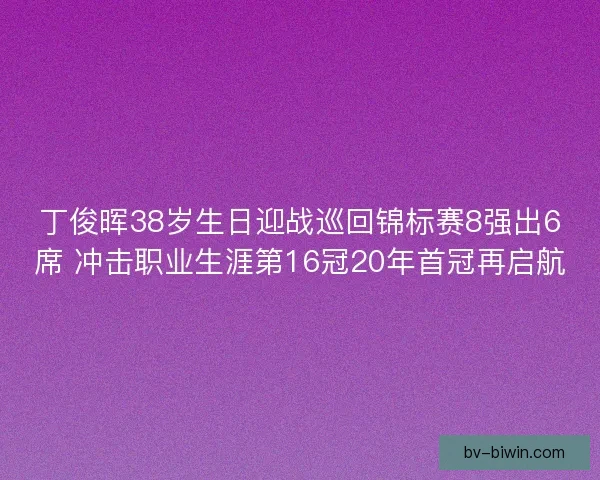 丁俊晖38岁生日迎战巡回锦标赛8强出6席 冲击职业生涯第16冠20年首冠再启航 丁俊晖38岁生日迎战巡回锦标赛8强出6席 冲击职业生涯第16冠20年首冠再启航