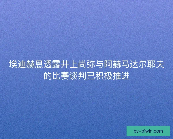 埃迪赫恩透露井上尚弥与阿赫马达尔耶夫的比赛谈判已积极推进