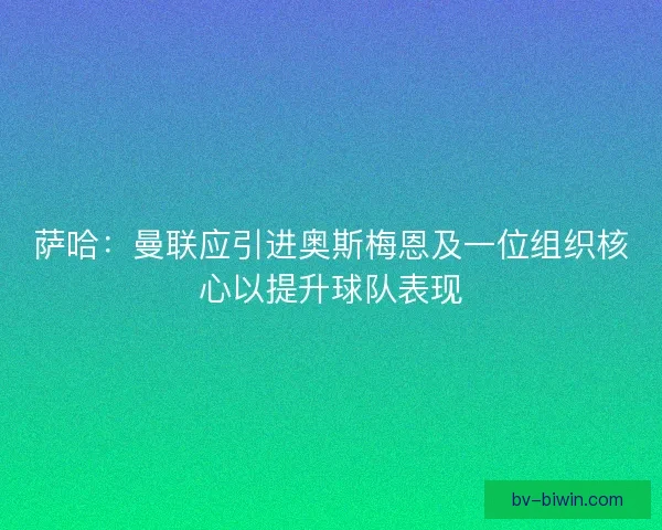 萨哈：曼联应引进奥斯梅恩及一位组织核心以提升球队表现
