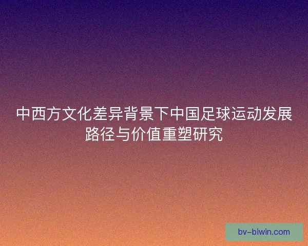 中西方文化差异背景下中国足球运动发展路径与价值重塑研究 中西方文化差异背景下中国足球运动发展路径与价值重塑研究