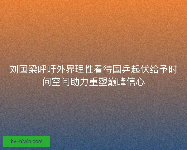 刘国梁呼吁外界理性看待国乒起伏给予时间空间助力重塑巅峰信心