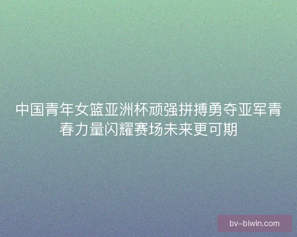 中国青年女篮亚洲杯顽强拼搏勇夺亚军青春力量闪耀赛场未来更可期 中国青年女篮亚洲杯顽强拼搏勇夺亚军青春力量闪耀赛场未来更可期