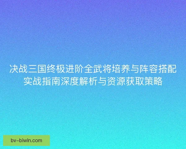 决战三国终极进阶全武将培养与阵容搭配实战指南深度解析与资源获取策略 决战三国终极进阶全武将培养与阵容搭配实战指南深度解析与资源获取策略