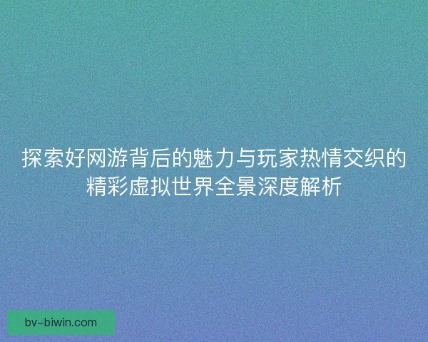探索好网游背后的魅力与玩家热情交织的精彩虚拟世界全景深度解析