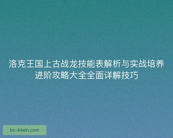 洛克王国上古战龙技能表解析与实战培养进阶攻略大全全面详解技巧